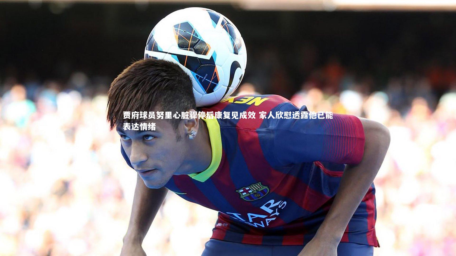 【KAIYUN开云】贾府球员努里心脏骤停后康复见成效 家人欣慰透露他已能表达情绪-第2张图片-开云官网app